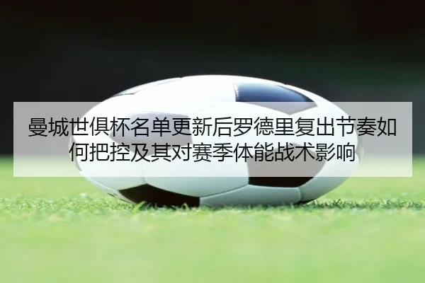 曼城世俱杯名单更新后罗德里复出节奏如何把控及其对赛季体能战术影响